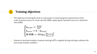 Training objectives
◉ The objective of training the end-to-end system is maximizing the improvement of the
scale-invariant source-to-noise ratio (SI-SNR), replacing the standard source-to-distortion
ratio (SDR).
◉ Utterance-level permutation invariant training (uPIT) is applied during training to address the
source permutation problem.
25
 