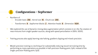 Conﬁgurations - SepFormer
◉ Numbers of
○ Encoder basis 256 ; Kernel size 16 ; Chunk size 250 .
○ Transformers 8 ; SepFormer blocks 2 ; Attention heads 8 ; Dimension 1024 .
◉ We explored the use of dynamic mixing data augmentation which consists in on-the-ﬂy creation of
new mixtures from single speaker sources, along with speed perturbation in [95%, 105%].
◉ Training process also apply learning rate halving, gradient clipping and mixed-precision.
◉ Mixed-precision training is a technique for substantially reducing neural net training time by
performing as many operations as possible in half-precision ﬂoating point, fp16, instead of the
single-precision ﬂoating point, fp32.
26
 