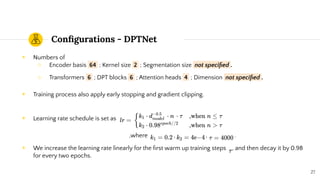 Conﬁgurations - DPTNet
◉ Numbers of
○ Encoder basis 64 ; Kernel size 2 ; Segmentation size not speciﬁed .
○ Transformers 6 ; DPT blocks 6 ; Attention heads 4 ; Dimension not speciﬁed .
◉ Training process also apply early stopping and gradient clipping.
◉ Learning rate schedule is set as
,where , , .
◉ We increase the learning rate linearly for the ﬁrst warm up training steps , and then decay it by 0.98
for every two epochs.
27
 