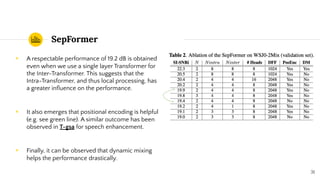 SepFormer
◉ A respectable performance of 19.2 dB is obtained
even when we use a single layer Transformer for
the Inter-Transformer. This suggests that the
Intra-Transformer, and thus local processing, has
a greater inﬂuence on the performance.
◉ It also emerges that positional encoding is helpful
(e.g. see green line). A similar outcome has been
observed in T-gsa for speech enhancement.
◉ Finally, it can be observed that dynamic mixing
helps the performance drastically.
31
 