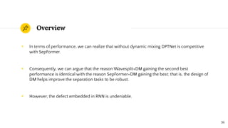 Overview
◉ In terms of performance, we can realize that without dynamic mixing DPTNet is competitive
with SepFormer.
◉ Consequently, we can argue that the reason Wavesplit+DM gaining the second best
performance is identical with the reason SepFormer+DM gaining the best; that is, the design of
DM helps improve the separation tasks to be robust.
◉ However, the defect embedded in RNN is undeniable.
36
 