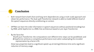 Conclusion
◉ Both network learns both short and long-term dependencies using a multi-scale approach and
obtain fair performance. The dual-path Transformer network is able to model different level of
the speech sequences directly conditioning on context.
◉ DPTNet can learn the order information in speech sequences without positional encodings but
by RNN, while SepFormer is a RNN-free architecture based on pre-layer Transformer.
◉ By the facts that
1) with pure Transformer, the computations over different time-steps can be parallelized, and
2) SepFormer achieves a competitive performance even when subsampling the encoded
representation by a factor of 8,
these two properties lead to a signiﬁcant speed-up at training/inference time and a signiﬁcant
reduction of memory usage.
38
 