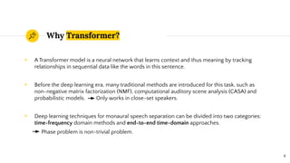 Why Transformer?
◉ A Transformer model is a neural network that learns context and thus meaning by tracking
relationships in sequential data like the words in this sentence.
◉ Before the deep learning era, many traditional methods are introduced for this task, such as
non-negative matrix factorization (NMF), computational auditory scene analysis (CASA) and
probabilistic models. Only works in close-set speakers.
◉ Deep learning techniques for monaural speech separation can be divided into two categories:
time-frequency domain methods and end-to-end time-domain approaches.
Phase problem is non-trivial problem.
4
 