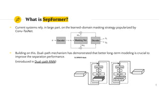 What is SepFormer?
◉ Current systems rely, in large part, on the learned-domain masking strategy popularized by
Conv-TasNet.
◉ Building on this, Dual-path mechanism has demonstrated that better long-term modeling is crucial to
improve the separation performance.
(introduced in Dual-path RNN)
7
 