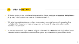 What is DPTNet?
◉ DPTNet is an end-to-end monaural speech separation, which introduces an improved Transformer to
allow direct context-aware modeling on the speech sequences.
◉ This is the ﬁrst work that introduces direct context-aware modeling into speech separation. This
method enables the elements in speech sequences can interact directly, which is beneﬁcial to
information transmission.
◉ To consider the order of signal, DPTNet integrate a recurrent neural network into original Transformer
to make it can learn the order information of the speech sequences without positional encodings.
9
 