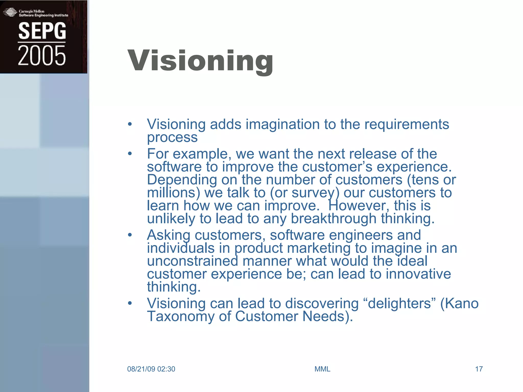 Visioning Visioning adds imagination to the requirements process For example, we want the next release of the software to improve the customer’s experience.  Depending on the number of customers (tens or millions) we talk to (or survey) our customers to learn how we can improve.  However, this is unlikely to lead to any breakthrough thinking. Asking customers, software engineers and individuals in product marketing to imagine in an unconstrained manner what would the ideal customer experience be; can lead to innovative thinking.  Visioning can lead to discovering “delighters” (Kano Taxonomy of Customer Needs). 08/21/09   02:30 MML 