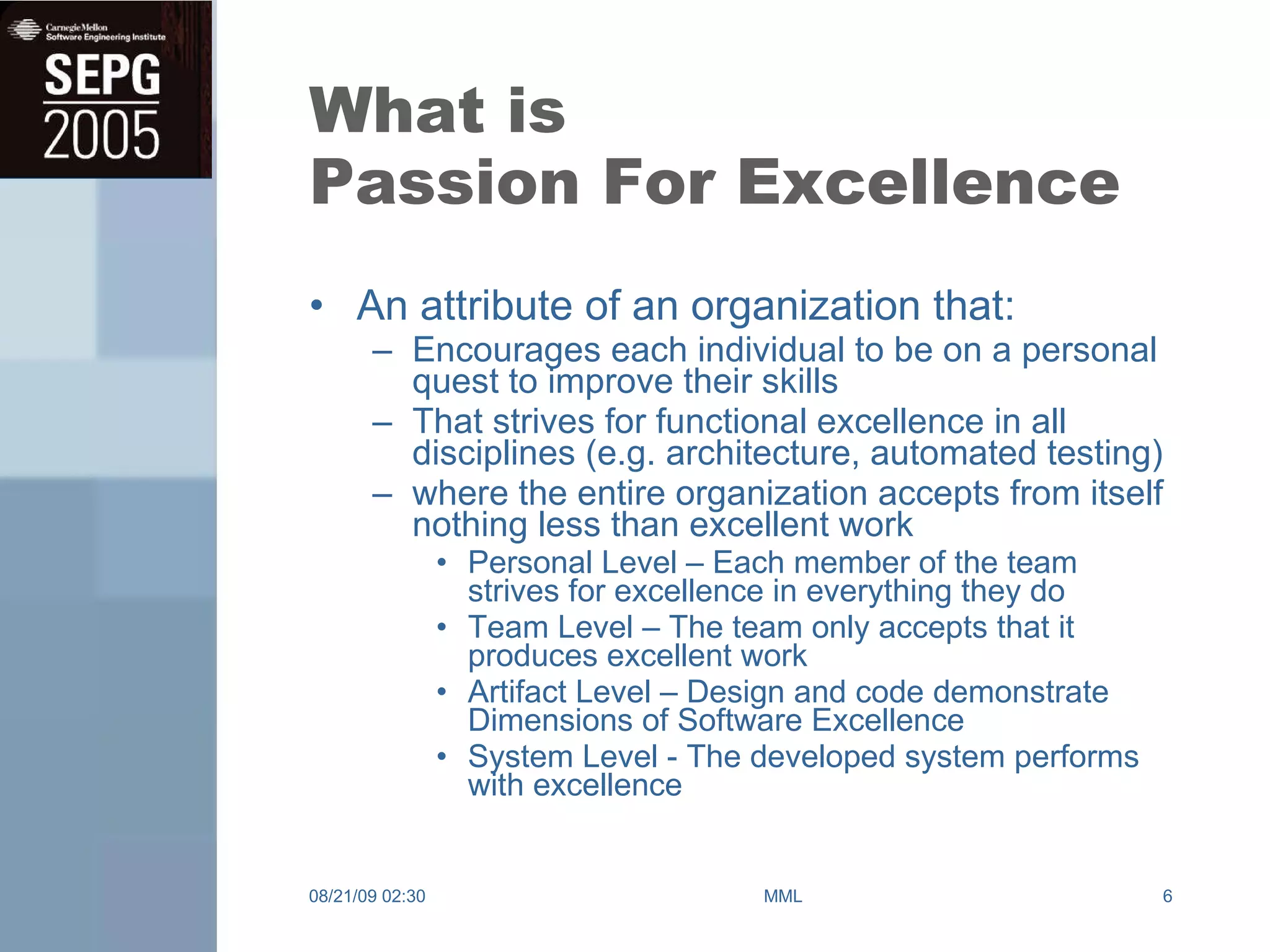 What is Passion For Excellence An attribute of an organization that: Encourages each individual to be on a personal quest to improve their skills That strives for functional excellence in all disciplines (e.g. architecture, automated testing) where the entire organization accepts from itself nothing less than excellent work Personal Level – Each member of the team strives for excellence in everything they do Team Level – The team only accepts that it produces excellent work Artifact Level – Design and code demonstrate Dimensions of Software Excellence System Level - The developed system performs with excellence 08/21/09   02:30 MML 
