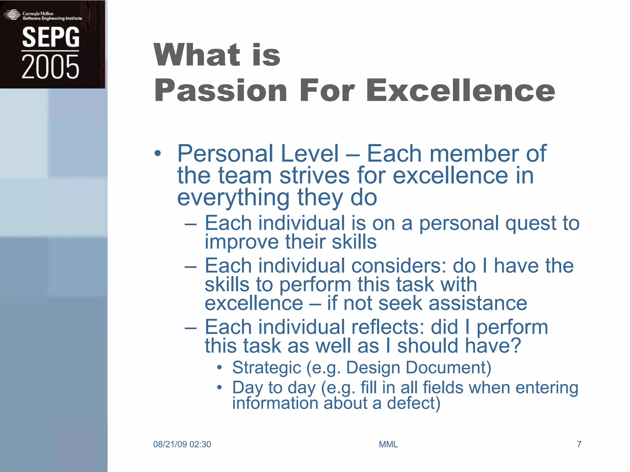 What is Passion For Excellence Personal Level – Each member of the team strives for excellence in everything they do Each individual is on a personal quest to improve their skills Each individual considers: do I have the skills to perform this task with excellence – if not seek assistance Each individual reflects: did I perform this task as well as I should have? Strategic (e.g. Design Document) Day to day (e.g. fill in all fields when entering information about a defect) 08/21/09   02:30 MML 