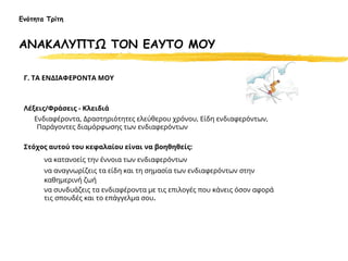 Γ. ΤΑ ΕΝΔΙΑΦΕΡΟΝΤΑ ΜΟΥ
Λέξεις/Φράσεις - Κλειδιά
Ενδιαφέροντα, Δραστηριότητες ελεύθερου χρόνου, Είδη ενδιαφερόντων,
Παράγοντες διαμόρφωσης των ενδιαφερόντων
Στόχος αυτού του κεφαλαίου είναι να βοηθηθείς:
να κατανοείς την έννοια των ενδιαφερόντων
να αναγνωρίζεις τα είδη και τη σημασία των ενδιαφερόντων στην
καθημερινή ζωή
να συνδυάζεις τα ενδιαφέροντα με τις επιλογές που κάνεις όσον αφορά
τις σπουδές και το επάγγελμα σου.
Ενότητα Τρίτη
ΑΝΑΚΑΛΥΠΤΩ ΤΟΝ ΕΑΥΤΟ ΜΟΥ
 