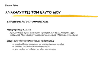 Δ. ΠΡΟΣΩΠΙΚΕΣ ΚΑΙ ΕΠΑΓΓΕΛΜΑΤΙΚΕΣ ΑΞΙΕΣ
Λέξεις/Φράσεις - Κλειδιά
Αξίες, Σύστημα αξιών, Είδη αξιών, Ιεράρχηση των αξιών, Αξίες και λήψη
απόφασης, Αξίες και επαγγελματική σταδιοδρομία, +Αξίες και σχέδιο ζωής
Στόχος αυτού του κεφαλαίου είναι να βοηθηθείς:
να προσδιορίζεις τις προσωπικές και τις επαγγελματικές σου αξίες
να κατανοείς το ρόλο τους στην καθημερινή ζωή
να αναγνωρίζεις την επίδραση των αξιών στην εργασία.
Ενότητα Τρίτη
ΑΝΑΚΑΛΥΠΤΩ ΤΟΝ ΕΑΥΤΟ ΜΟΥ
 