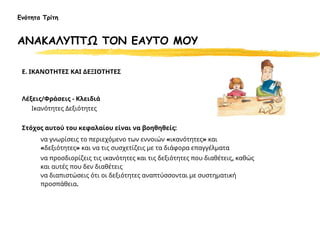 Ε. ΙΚΑΝΟΤΗΤΕΣ ΚΑΙ ΔΕΞΙΟΤΗΤΕΣ
Λέξεις/Φράσεις - Κλειδιά
Ικανότητες Δεξιότητες
Στόχος αυτού του κεφαλαίου είναι να βοηθηθείς:
να γνωρίσεις το περιεχόμενο των εννοιών «ικανότητες» και
«δεξιότητες» και να τις συσχετίζεις με τα διάφορα επαγγέλματα
να προσδιορίζεις τις ικανότητες και τις δεξιότητες που διαθέτεις, καθώς
και αυτές που δεν διαθέτεις
να διαπιστώσεις ότι οι δεξιότητες αναπτύσσονται με συστηματική
προσπάθεια.
Ενότητα Τρίτη
ΑΝΑΚΑΛΥΠΤΩ ΤΟΝ ΕΑΥΤΟ ΜΟΥ
 