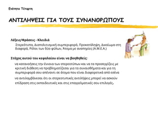 Λέξεις/Φράσεις - Κλειδιά
Στερεότυπα, Διαπολιτισμική συμπεριφορά, Προκατάληψη, Δικαίωμα στη
διαφορά, Ρόλοι των δύο φύλων, Άτομα με αναπηρίες (Α.Μ.Ε.Α.)
Στόχος αυτού του κεφαλαίου είναι να βοηθηθείς:
να κατανοήσεις την έννοια των στερεοτύπων και να τα προσεγγίζεις με
κριτική διάθεση να προβληματίζεσαι για τα συναισθήματα και για τη
συμπεριφορά σου απέναντι σε άτομα που είναι διαφορετικά από εσένα
να αντιλαμβάνεσαι ότι οι στερεοτυπικές αντιλήψεις μπορεί να ασκούν
επίδραση στις εκπαιδευτικές και στις επαγγελματικές σου επιλογές.
Ενότητα Τέταρτη
ΑΝΤΙΛΗΨΕΙΣ ΓΙΑ ΤΟΥΣ ΣΥΝΑΝΘΡΩΠΟΥΣ
 