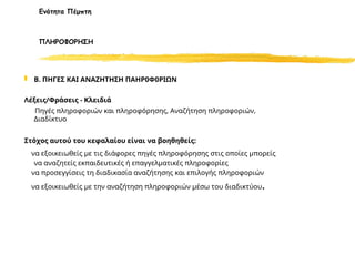  Β. ΠΗΓΕΣ ΚΑΙ ΑΝΑΖΗΤΗΣΗ ΠΑΗΡ0Φ0ΡΙΩΝ
Λέξεις/Φράσεις - Κλειδιά
Πηγές πληροφοριών και πληροφόρησης, Αναζήτηση πληροφοριών,
Διαδίκτυο
Στόχος αυτού του κεφαλαίου είναι να βοηθηθείς:
να εξοικειωθείς με τις διάφορες πηγές πληροφόρησης στις οποίες μπορείς
να αναζητείς εκπαιδευτικές ή επαγγελματικές πληροφορίες
να προσεγγίσεις τη διαδικασία αναζήτησης και επιλογής πληροφοριών
να εξοικειωθείς με την αναζήτηση πληροφοριών μέσω του διαδικτύου.
Ενότητα Πέμπτη
ΠΛΗΡΟΦΟΡΗΣΗ
 