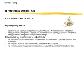 Ενότητα Έκτη
ΟΙ ΑΠΟΦΑΣΕΙΣ ΣΤΗ ΖΩΗ ΜΑΣ
Β. 0Ι ΕΠΑΓΓΕΛΜΑΤΙΚΕΣ ΑΠΟΦΑΣΕΙΣ
Λέξεις/Φράσεις - Κλειδιά
Σημαντικές και μη σημαντικές αποφάσεις, Εύκολες και ...λιγότερο εύκολες Αποφάσεις,
Επαγγελματικές αποφάσεις, Παράγοντες που επηρεάζουν τις επαγγελματικές αποφάσεις,
Επαγγελματικές αποφάσεις και προσωπικοί στόχοι
Στόχος αυτού του κεφαλαίου είναι να βοηθηθείς:
• να αναγνωρίζεις τους παράγοντες που μπορούν να επηρεάσουν τις επαγγελματικές σου
αποφάσεις
• να παίρνεις τις δικές σου, προσωπικές, επαγγελματικές αποφάσεις
• να συσχετίζεις τις επαγγελματικές σου αποφάσεις με το γενικότερο ‘σχέδιο ζωής' σου.
 