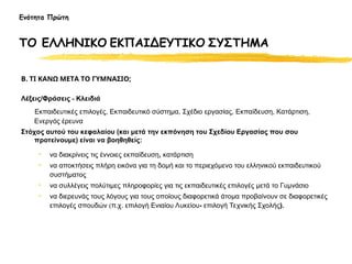 Β. ΤΙ ΚΑΝΩ ΜΕΤΑ ΤΟ ΓΥΜΝΑΣΙΟ;
Λέξεις/Φράσεις - Κλειδιά
Εκπαιδευτικές επιλογές, Εκπαιδευτικό σύστημα, Σχέδιο εργασίας, Εκπαίδευση, Κατάρτιση,
Ενεργός έρευνα
Στόχος αυτού του κεφαλαίου (και μετά την εκπόνηση του Σχεδίου Εργασίας που σου
προτείνουμε) είναι να βοηθηθείς:
• να διακρίνεις τις έννοιες εκπαίδευση, κατάρτιση
• να αποκτήσεις πλήρη εικόνα για τη δομή και το περιεχόμενο του ελληνικού εκπαιδευτικού
συστήματος
• να συλλέγεις πολύτιμες πληροφορίες για τις εκπαιδευτικές επιλογές μετά το Γυμνάσιο
• να διερευνάς τους λόγους για τους οποίους διαφορετικά άτομα προβαίνουν σε διαφορετικές
επιλογές σπουδών (π.χ. επιλογή Ενιαίου Λυκείου- επιλογή Τεχνικής Σχολής).
Ενότητα Πρώτη
ΤΟ ΕΛΛΗΝΙΚΟ ΕΚΠΑΙΔΕΥΤΙΚΟ ΣΥΣΤΗΜΑ
 