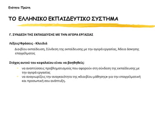 Γ. ΣΥΝΔΕΣΗ ΤΗΣ ΕΚΠΑΙΔΕΥΣΗΣ ΜΕ ΤΗΝ ΑΓΟΡΑ ΕΡΓΑΣΙΑΣ
Λέξεις/Φράσεις - Κλειδιά
Δια-βίου εκπαίδευση, Σύνδεση της εκπαίδευσης με την αγορά εργασίας, Άδεια άσκησης
επαγγέλματος
Στόχος αυτού του κεφαλαίου είναι να βοηθηθείς:
• να αναπτύσσεις προβληματισμούς που αφορούν στη σύνδεση της εκπαίδευσης με
την αγορά εργασίας
• να αναγνωρίζεις την αναγκαιότητα της «δια-βίου μάθησης» για την επαγγελματική
και προσωπική σου ανάπτυξη.
Ενότητα Πρώτη
ΤΟ ΕΛΛΗΝΙΚΟ ΕΚΠΑΙΔΕΥΤΙΚΟ ΣΥΣΤΗΜΑ
 