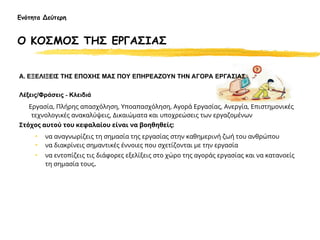 Ενότητα Δεύτερη
Ο ΚΟΣΜΟΣ ΤΗΣ ΕΡΓΑΣΙΑΣ
Α. ΕΞΕΛΙΞΕΙΣ ΤΗΣ ΕΠΟΧΗΣ ΜΑΣ ΠΟΥ ΕΠΗΡΕΑΖΟΥΝ ΤΗΝ ΑΓΟΡΑ ΕΡΓΑΣΙΑΣ
Λέξεις/Φράσεις - Κλειδιά
Εργασία, Πλήρης απασχόληση, Υποαπασχόληση, Αγορά Εργασίας, Ανεργία, Επιστημονικές
τεχνολογικές ανακαλύψεις, Δικαιώματα και υποχρεώσεις των εργαζομένων
Στόχος αυτού του κεφαλαίου είναι να βοηθηθείς:
• να αναγνωρίζεις τη σημασία της εργασίας στην καθημερινή ζωή του ανθρώπου
• να διακρίνεις σημαντικές έννοιες που σχετίζονται με την εργασία
• να εντοπίζεις τις διάφορες εξελίξεις στο χώρο της αγοράς εργασίας και να κατανοείς
τη σημασία τους.
 