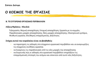 Β. ΤΟ ΣΥΓΧΡΟΝΟ ΕΡΓΑΣΙΑΚΟ ΠΕΡΙΒΑΛΛΟΝ
Λέξεις/Φράσεις - Κλειδιά
Τηλεργασία, Μερική απασχόληση, Εποχική απασχόληση, Εργασία με το κομμάτι,
Παραδοσιακές μορφές απασχόλησης, Νέες μορφές απασχόλησης, Ηλεκτρονικό εμπόριο,
Μισθωτή εργασία, Ελεύθερος επαγγελματίας, Δεξιότητες
Στόχος αυτού του κεφαλαίου είναι να βοηθηθείς:
• να παρατηρείς τις αλλαγές στο σύγχρονο εργασιακό περιβάλλον και να αναγνωρίζεις
τις σύγχρονες συνθήκες εργασίας
• να διακρίνεις τις παραδοσιακές από τις νέες μορφές της απασχόλησης
• να διερευνάς πώς οι αλλαγές στο εργασιακό περιβάλλον επηρεάζουν τις
επαγγελματικές επιλογές του ατόμου και απαιτούν από αυτό νέες δεξιότητες.
Ενότητα Δεύτερη
Ο ΚΟΣΜΟΣ ΤΗΣ ΕΡΓΑΣΙΑΣ
 