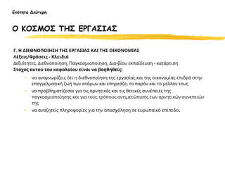 Γ. Η ΔΙΕΘΝΟΠΟΙΗΣΗ ΤΗΣ ΕΡΓΑΣΙΑΣ ΚΑΙ ΤΗΣ ΟΙΚΟΝΟΜΙΑΣ
Λέξεις/Φράσεις - Κλειδιά
Δεξιότητες, Διεθνοποίηση, Παγκοσμιοποίηση, Δια-βίου εκπαίδευση - κατάρτιση
Στόχος αυτού του κεφαλαίου είναι να βοηθηθείς:
• να αναγνωρίζεις ότι η διεθνοποίηση της εργασίας και της οικονομίας επιδρά στην
επαγγελματική ζωή των ατόμων και επηρεάζει το παρόν και το μέλλον τους
• να προβληματίζεσαι για τις αρνητικές και τις θετικές συνέπειες της
παγκοσμιοποίησης και για τους τρόπους αντιμετώπισης των αρνητικών συνεπειών
της
• να αναζητείς πληροφορίες για την απασχόληση σε ευρωπαϊκό επίπεδο.
Ενότητα Δεύτερη
Ο ΚΟΣΜΟΣ ΤΗΣ ΕΡΓΑΣΙΑΣ
 