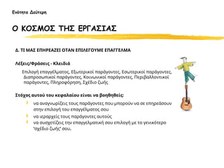 Δ. ΤΙ ΜΑΣ ΕΠΗΡΕΑΖΕΙ ΟΤΑΝ ΕΠΙΛΕΓΟΥΜΕ ΕΠΑΓΓΕΛΜΑ
Λέξεις/Φράσεις - Κλειδιά
Επιλογή επαγγέλματος, Εξωτερικοί παράγοντες, Εσωτερικοί παράγοντες,
Διαπροσωπικοί παράγοντες, Κοινωνικοί παράγοντες, Περιβαλλοντικοί
παράγοντες, Πληροφόρηση, Σχέδιο ζωής
Στόχος αυτού του κεφαλαίου είναι να βοηθηθείς:
 να αναγνωρίζεις τους παράγοντες που μπορούν να σε επηρεάσουν
στην επιλογή του επαγγέλματος σου
 να ιεραρχείς τους παράγοντες αυτούς
 να συσχετίζεις την επαγγελματική σου επιλογή με το γενικότερο
‘σχέδιο ζωής’ σου.
Ενότητα Δεύτερη
Ο ΚΟΣΜΟΣ ΤΗΣ ΕΡΓΑΣΙΑΣ
 