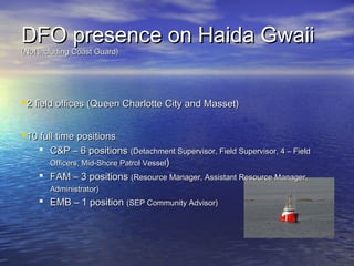 DFO presence on Haida GwaiiDFO presence on Haida Gwaii
(Not including Coast Guard)(Not including Coast Guard)
2 field offices (Queen Charlotte City and Masset)2 field offices (Queen Charlotte City and Masset)
10 full time positions10 full time positions
 C&P – 6 positionsC&P – 6 positions (Detachment Supervisor, Field Supervisor, 4 – Field(Detachment Supervisor, Field Supervisor, 4 – Field
Officers, Mid-Shore Patrol VesselOfficers, Mid-Shore Patrol Vessel))
 FAM – 3 positionsFAM – 3 positions (Resource Manager, Assistant Resource Manager,(Resource Manager, Assistant Resource Manager,
Administrator)Administrator)
 EMB – 1 positionEMB – 1 position (SEP Community Advisor)(SEP Community Advisor)
 