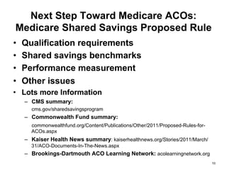 Next Step Toward Medicare ACOs:
Medicare Shared Savings Proposed Rule
•  Qualification requirements
•  Shared savings benchmarks
•  Performance measurement
•  Other issues
•  Lots more Information
–  CMS summary:
cms.gov/sharedsavingsprogram
–  Commonwealth Fund summary:
commonwealthfund.org/Content/Publications/Other/2011/Proposed-Rules-for-
ACOs.aspx
–  Kaiser Health News summary: kaiserhealthnews.org/Stories/2011/March/
31/ACO-Documents-In-The-News.aspx
–  Brookings-Dartmouth ACO Learning Network: acolearningnetwork.org
10
 