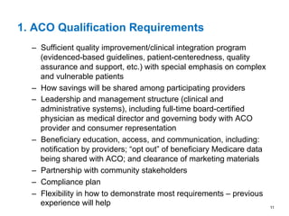 1. ACO Qualification Requirements
–  Sufficient quality improvement/clinical integration program
(evidenced-based guidelines, patient-centeredness, quality
assurance and support, etc.) with special emphasis on complex
and vulnerable patients
–  How savings will be shared among participating providers
–  Leadership and management structure (clinical and
administrative systems), including full-time board-certified
physician as medical director and governing body with ACO
provider and consumer representation
–  Beneficiary education, access, and communication, including:
notification by providers; “opt out” of beneficiary Medicare data
being shared with ACO; and clearance of marketing materials
–  Partnership with community stakeholders
–  Compliance plan
–  Flexibility in how to demonstrate most requirements – previous
experience will help 11
 