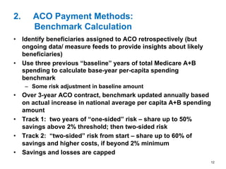 2.  ACO Payment Methods:
Benchmark Calculation
•  Identify beneficiaries assigned to ACO retrospectively (but
ongoing data/ measure feeds to provide insights about likely
beneficiaries)
•  Use three previous “baseline” years of total Medicare A+B
spending to calculate base-year per-capita spending
benchmark
–  Some risk adjustment in baseline amount
•  Over 3-year ACO contract, benchmark updated annually based
on actual increase in national average per capita A+B spending
amount
•  Track 1: two years of “one-sided” risk – share up to 50%
savings above 2% threshold; then two-sided risk
•  Track 2: “two-sided” risk from start – share up to 60% of
savings and higher costs, if beyond 2% minimum
•  Savings and losses are capped
12
 