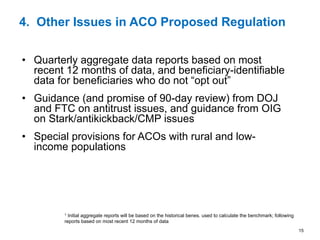 15
4. Other Issues in ACO Proposed Regulation
•  Quarterly aggregate data reports based on most
recent 12 months of data, and beneficiary-identifiable
data for beneficiaries who do not “opt out”
•  Guidance (and promise of 90-day review) from DOJ
and FTC on antitrust issues, and guidance from OIG
on Stark/antikickback/CMP issues
•  Special provisions for ACOs with rural and low-
income populations
1 Initial aggregate reports will be based on the historical benes. used to calculate the benchmark; following
reports based on most recent 12 months of data
 