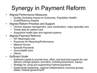 Synergy in Payment Reform
•  Aligned Performance Measures
•  Quality (Including Impact on Outcomes, Population Health)
•  Cost/Efficiency Impacts
•  Aligned Reform Priorities and Support
•  Chronic disease management, care coordination, major specialty care
•  Timely data for patient care
•  Supportive health plan and regional systems
•  Aligned Payment Reforms
•  HIT Meaningful Use
•  Payments for Reporting/Performance
•  Medical Homes
•  Episode Payments
•  Accountable Care
•  Others
•  Sufficient Scale
–  Sufficient capital to provide time, effort, and technical support for real
delivery change (payers, providers- including physicians, equity)
–  Strategy for using and augmenting Federal payments
–  Systemwide leadership: regional collaborations; business groups;
states; Federal government?
 
