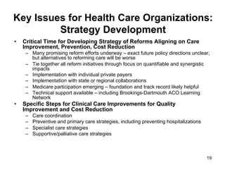 Key Issues for Health Care Organizations:
Strategy Development
•  Critical Time for Developing Strategy of Reforms Aligning on Care
Improvement, Prevention, Cost Reduction
–  Many promising reform efforts underway – exact future policy directions unclear,
but alternatives to reforming care will be worse
–  Tie together all reform initiatives through focus on quantifiable and synergistic
impacts
–  Implementation with individual private payers
–  Implementation with state or regional collaborations
–  Medicare participation emerging – foundation and track record likely helpful
–  Technical support available – including Brookings-Dartmouth ACO Learning
Network
•  Specific Steps for Clinical Care Improvements for Quality
Improvement and Cost Reduction
–  Care coordination
–  Preventive and primary care strategies, including preventing hospitalizations
–  Specialist care strategies
–  Supportive/palliative care strategies
19
 