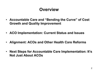 •  Accountable Care and “Bending the Curve” of Cost
Growth and Quality Improvement
•  ACO Implementation: Current Status and Issues
•  Alignment: ACOs and Other Health Care Reforms
•  Next Steps for Accountable Care Implementation: It’s
Not Just About ACOs
Overview
2
 