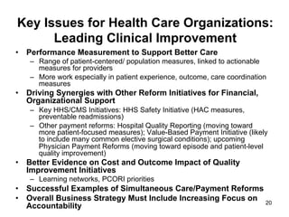 Key Issues for Health Care Organizations:
Leading Clinical Improvement
•  Performance Measurement to Support Better Care
–  Range of patient-centered/ population measures, linked to actionable
measures for providers
–  More work especially in patient experience, outcome, care coordination
measures
•  Driving Synergies with Other Reform Initiatives for Financial,
Organizational Support
–  Key HHS/CMS Initiatives: HHS Safety Initiative (HAC measures,
preventable readmissions)
–  Other payment reforms: Hospital Quality Reporting (moving toward
more patient-focused measures); Value-Based Payment Initiative (likely
to include many common elective surgical conditions); upcoming
Physician Payment Reforms (moving toward episode and patient-level
quality improvement)
•  Better Evidence on Cost and Outcome Impact of Quality
Improvement Initiatives
–  Learning networks, PCORI priorities
•  Successful Examples of Simultaneous Care/Payment Reforms
•  Overall Business Strategy Must Include Increasing Focus on
Accountability 20
 
