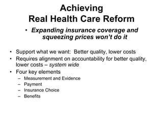 Achieving
Real Health Care Reform
•  Expanding insurance coverage and
squeezing prices won’t do it
•  Support what we want: Better quality, lower costs
•  Requires alignment on accountability for better quality,
lower costs – system wide
•  Four key elements
–  Measurement and Evidence
–  Payment
–  Insurance Choice
–  Benefits
 