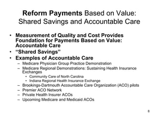 Reform Payments Based on Value:
Shared Savings and Accountable Care
•  Measurement of Quality and Cost Provides
Foundation for Payments Based on Value:
Accountable Care
•  “Shared Savings”
•  Examples of Accountable Care
–  Medicare Physician Group Practice Demonstration
–  Medicare Regional Demonstrations: Sustaining Health Insurance
Exchanges
•  Community Care of North Carolina
•  Indiana Regional Health Insurance Exchange
–  Brookings-Dartmouth Accountable Care Organization (ACO) pilots
–  Premier ACO Network
–  Private Health Insurer ACOs
–  Upcoming Medicare and Medicaid ACOs
8
 