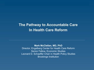 The Pathway to Accountable Care
In Health Care Reform
Mark McClellan, MD, PhD
Director, Engelberg Center for Health Care Reform
Senior Fellow, Economic Studies
Leonard D. Schaeffer Chair in Health Policy Studies
Brookings Institution
 