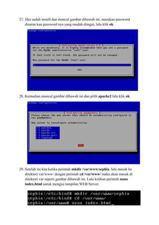27. Jika sudah install dan muncul gambar dibawah ini, masukan password
disaran kan password nya yang mudah diingat, lalu klik ok.
28. Kemudian muncul gambar dibawah ini dan pilih apache2 lalu klik ok.
29. Setelah itu kita ketika perintah mkdir /var/www/sephia, lalu masuk ke
direktori var/www/ dengan perintah cd /var/www/ maka akan masuk di
direktori var seperti gambar dibawah ini. Lalu ketikan perintah nano
index.html untuk mengisi tampilan WEB Server.
 