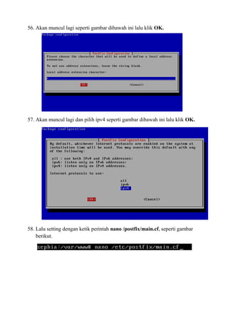 56. Akan muncul lagi seperti gambar dibawah ini lalu klik OK.
57. Akan muncul lagi dan pilih ipv4 seperti gambar dibawah ini lalu klik OK.
58. Lalu setting dengan ketik perintah nano /postfix/main.cf, seperti gambar
berikut.
 