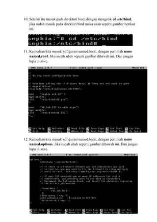 10. Setelah itu masuk pada direktori bind, dengan mengetik cd /etc/bind,
jika sudah masuk pada direktori bind maka akan seperti gambar berikut
ini.
11. Kemudian kita masuk kofigurasi named.local, dengan pertintah nano
named.conf. Jika sudah ubah seperti gambar dibawah ini. Dan jangan
lupa di save.
12. Kemudian kita masuk kofigurasi named.local, dengan pertintah nano
named.options. Jika sudah ubah seperti gambar dibawah ini. Dan jangan
lupa di save.
 