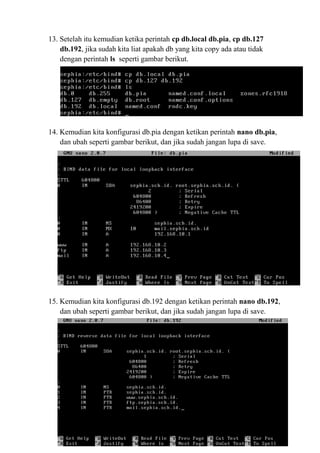 13. Setelah itu kemudian ketika perintah cp db.local db.pia, cp db.127
db.192, jika sudah kita liat apakah db yang kita copy ada atau tidak
dengan perintah ls seperti gambar berikut.
14. Kemudian kita konfigurasi db.pia dengan ketikan perintah nano db.pia,
dan ubah seperti gambar berikut, dan jika sudah jangan lupa di save.
15. Kemudian kita konfigurasi db.192 dengan ketikan perintah nano db.192,
dan ubah seperti gambar berikut, dan jika sudah jangan lupa di save.
 