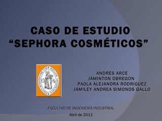 CASO DE ESTUDIO
“SEPHORA COSMÉTICOS”

                          ANDRES ARCE
                       JAMINTON OBREGON
                   PAOLA ALEJANDRA RODRIGUEZ
                 JAMILEY ANDREA SIMONDS GALLO



     FACULTAD DE INGENIERÍA INDUSTRIAL
               Abril de 2012
 