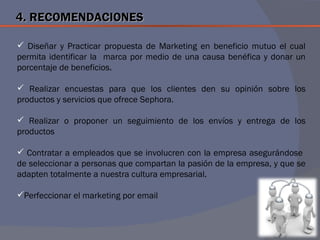 4. RECOMENDACIONES

 Diseñar y Practicar propuesta de Marketing en beneficio mutuo el cual
permita identificar la marca por medio de una causa benéfica y donar un
porcentaje de beneficios.

 Realizar encuestas para que los clientes den su opinión sobre los
productos y servicios que ofrece Sephora.

 Realizar o proponer un seguimiento de los envíos y entrega de los
productos

 Contratar a empleados que se involucren con la empresa asegurándose
de seleccionar a personas que compartan la pasión de la empresa, y que se
adapten totalmente a nuestra cultura empresarial.

Perfeccionar el marketing por email
 