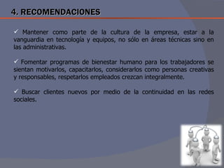 4. RECOMENDACIONES

 Mantener como parte de la cultura de la empresa, estar a la
vanguardia en tecnología y equipos, no sólo en áreas técnicas sino en
las administrativas.

 Fomentar programas de bienestar humano para los trabajadores se
sientan motivarlos, capacitarlos, considerarlos como personas creativas
y responsables, respetarlos empleados crezcan integralmente.

 Buscar clientes nuevos por medio de la continuidad en las redes
sociales.
 