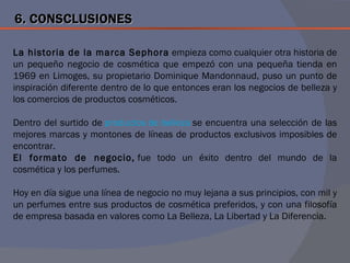6. CONSCLUSIONES

La historia de la marca Sephora empieza como cualquier otra historia de
un pequeño negocio de cosmética que empezó con una pequeña tienda en
1969 en Limoges, su propietario Dominique Mandonnaud, puso un punto de
inspiración diferente dentro de lo que entonces eran los negocios de belleza y
los comercios de productos cosméticos.

Dentro del surtido de productos de belleza se encuentra una selección de las
mejores marcas y montones de líneas de productos exclusivos imposibles de
encontrar.
El formato de negocio, fue todo un éxito dentro del mundo de la
cosmética y los perfumes.

Hoy en día sigue una línea de negocio no muy lejana a sus principios, con mil y
un perfumes entre sus productos de cosmética preferidos, y con una filosofía
de empresa basada en valores como La Belleza, La Libertad y La Diferencia.
 