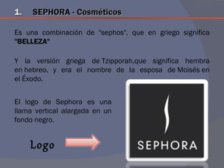 1.   SEPHORA - Cosméticos

Es una combinación de "sephos", que en griego significa
"BELLEZA"

Y la versión griega de Tzipporah,que significa hembra
en hebreo, y era el nombre de la esposa de Moisés en
el Éxodo.


El logo de Sephora es una
llama vertical alargada en un
fondo negro.


     Logo
 