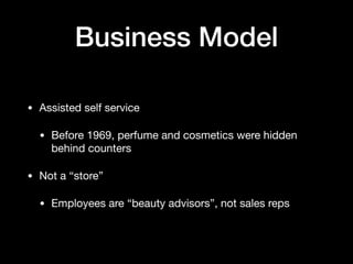 Business Model
• Assisted self service

• Before 1969, perfume and cosmetics were hidden
behind counters

• Not a “store”

• Employees are “beauty advisors”, not sales reps
 