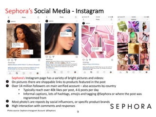 Sephora’s Social Media - Instagram
9
Sephora’s Instagram page has a variety of bright pictures and videos:
On pictures there are shoppable links to products featured in the post
Over 14 million followers on main verified account – also accounts by country
• Typically reach over 40k likes per post, 4-6 posts per day
• Informal captions, lots of hashtags, emojis and tagging @Sephora or where the post was
regrammed from
Most photo’s are reposts by social influencers, or specific product brands
High interaction with comments and responses
Photo source: Sephora Instagram Account: @Sephora
 