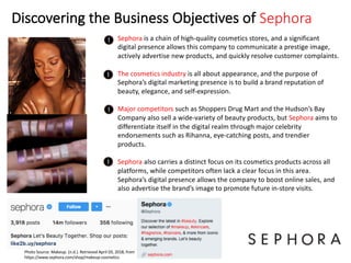 Discovering the Business Objectives of Sephora
Sephora is a chain of high-quality cosmetics stores, and a significant
digital presence allows this company to communicate a prestige image,
actively advertise new products, and quickly resolve customer complaints.
The cosmetics industry is all about appearance, and the purpose of
Sephora’s digital marketing presence is to build a brand reputation of
beauty, elegance, and self-expression.
Major competitors such as Shoppers Drug Mart and the Hudson’s Bay
Company also sell a wide-variety of beauty products, but Sephora aims to
differentiate itself in the digital realm through major celebrity
endorsements such as Rihanna, eye-catching posts, and trendier
products.
Sephora also carries a distinct focus on its cosmetics products across all
platforms, while competitors often lack a clear focus in this area.
Sephora’s digital presence allows the company to boost online sales, and
also advertise the brand’s image to promote future in-store visits.
Photo Source: Makeup. (n.d.). Retrieved April 03, 2018, from
https://www.sephora.com/shop/makeup-cosmetics
 