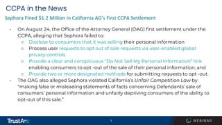 1
1
CCPA in the News
• On August 24, the Office of the Attorney General (OAG) first settlement under the
CCPA, alleging that Sephora failed to:
○ Disclose to consumers that it was selling their personal information
○ Process user requests to opt out of sale requests via user-enabled global
privacy controls
○ Provide a clear and conspicuous “Do Not Sell My Personal Information” link
enabling consumers to opt -out of the sale of their personal information; and
○ Provide two or more designated methods for submitting requests to opt -out.
• The OAG also alleged Sephora violated California’s Unfair Competition Law by
“making false or misleading statements of facts concerning Defendants’ sale of
consumers’ personal information and unfairly depriving consumers of the ability to
opt-out of this sale.”
Sephora Fined $1.2 Million in California AG’s First CCPA Settlement
 