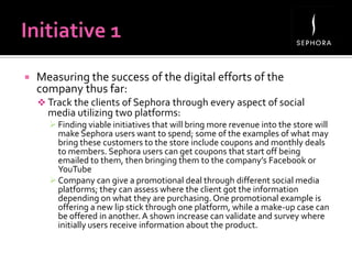  Measuring the success of the digital efforts of the
company thus far:
 Track the clients of Sephora through every aspect of social
media utilizing two platforms:
 Finding viable initiatives that will bring more revenue into the store will
make Sephora users want to spend; some of the examples of what may
bring these customers to the store include coupons and monthly deals
to members. Sephora users can get coupons that start off being
emailed to them, then bringing them to the company’s Facebook or
YouTube
 Company can give a promotional deal through different social media
platforms; they can assess where the client got the information
depending on what they are purchasing. One promotional example is
offering a new lip stick through one platform, while a make-up case can
be offered in another. A shown increase can validate and survey where
initially users receive information about the product.
 
